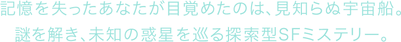 記憶を失ったあなたが目覚めたのは、見知らぬ宇宙船。謎を解き、未知の惑星を巡る探索型SFミステリー。